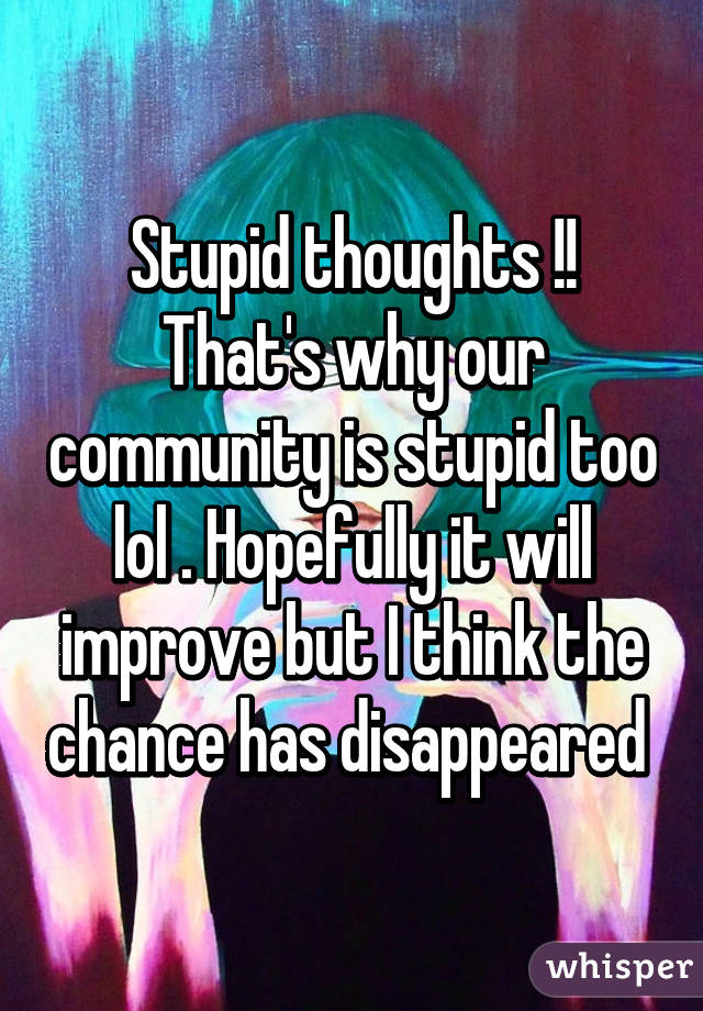 Stupid thoughts !! That's why our community is stupid too lol . Hopefully it will improve but I think the chance has disappeared 