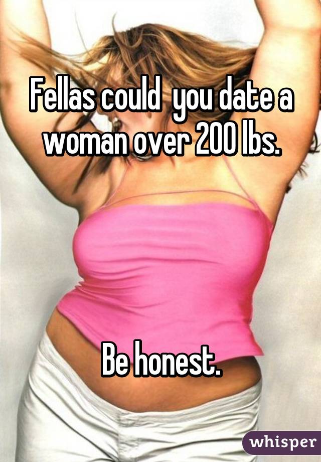 Fellas could  you date a woman over 200 lbs.




Be honest.