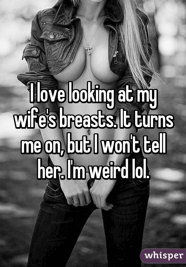 I love looking at my wife's breasts. It turns me on, but I won't tell her. I'm weird lol.