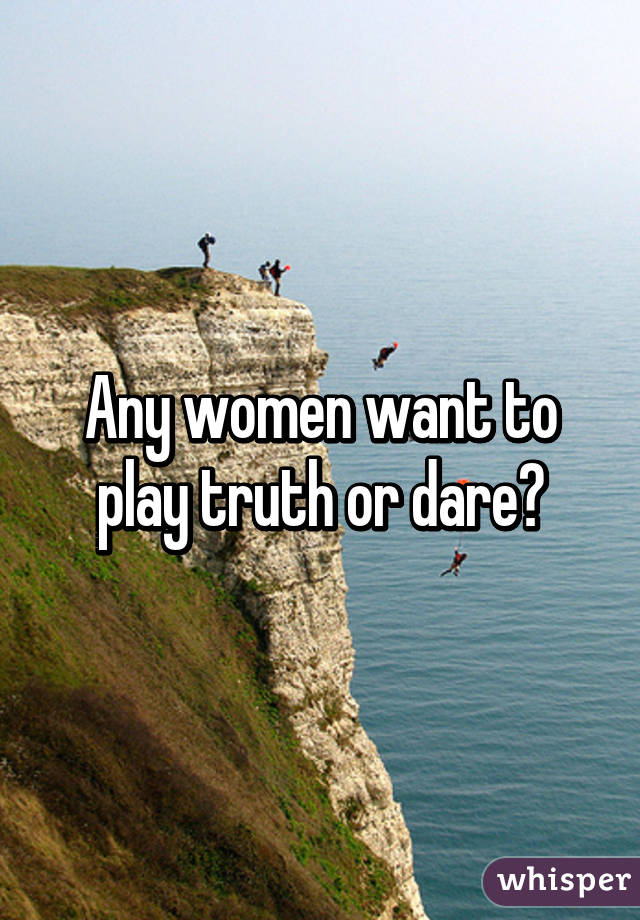 Any women want to play truth or dare?