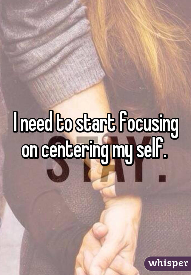 I need to start focusing on centering my self. 