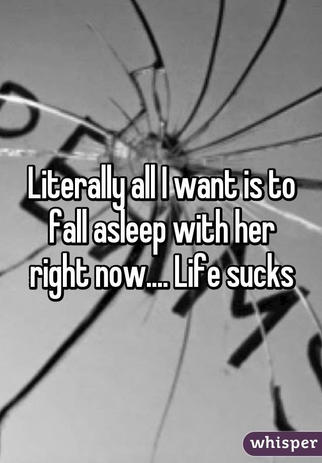 Literally all I want is to fall asleep with her right now.... Life sucks