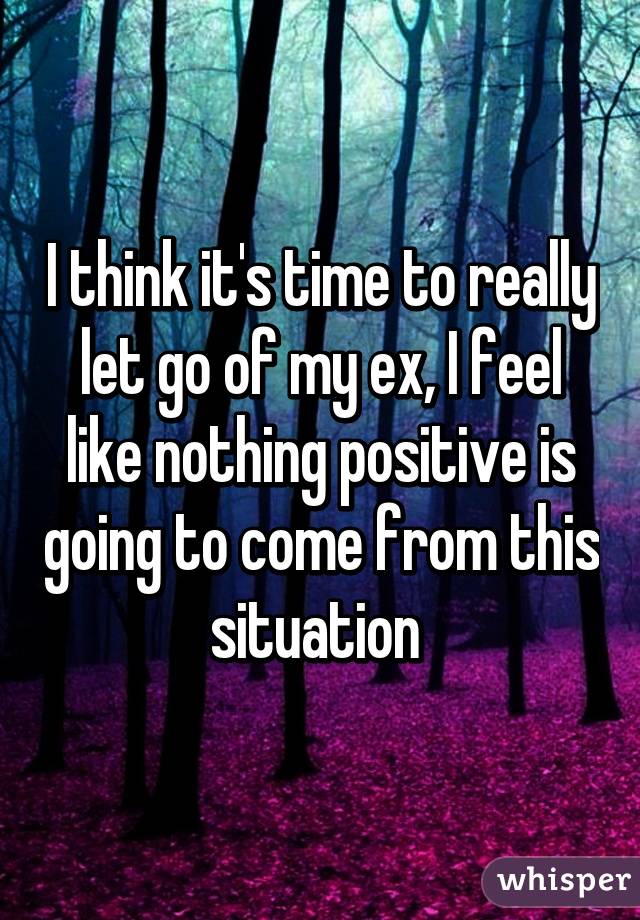 I think it's time to really let go of my ex, I feel like nothing positive is going to come from this situation 