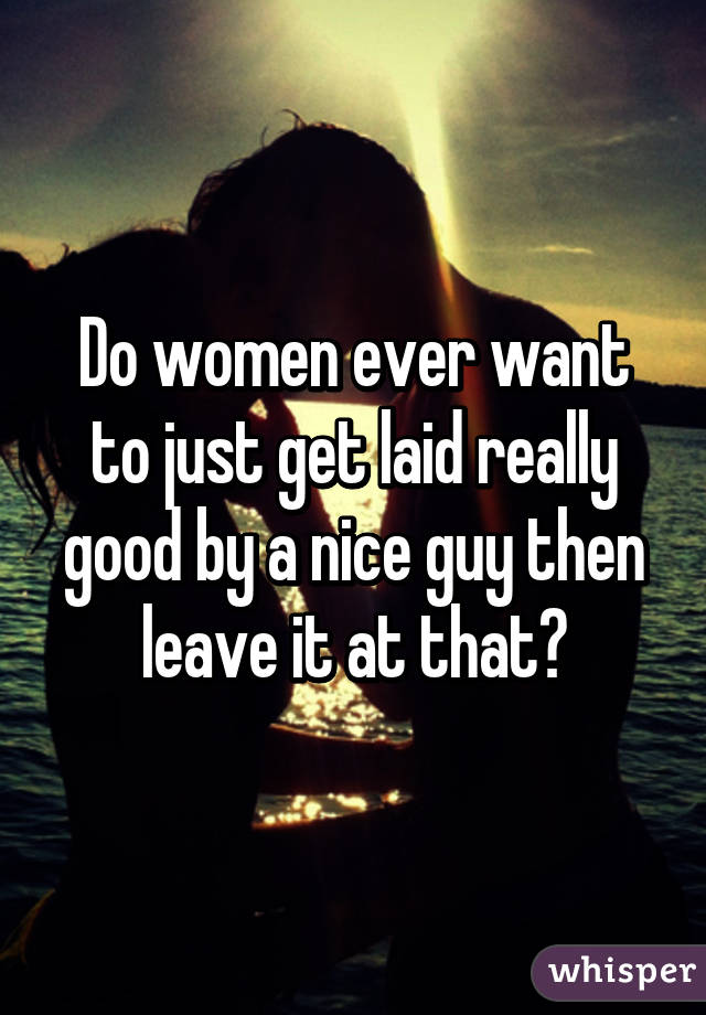 Do women ever want to just get laid really good by a nice guy then leave it at that?