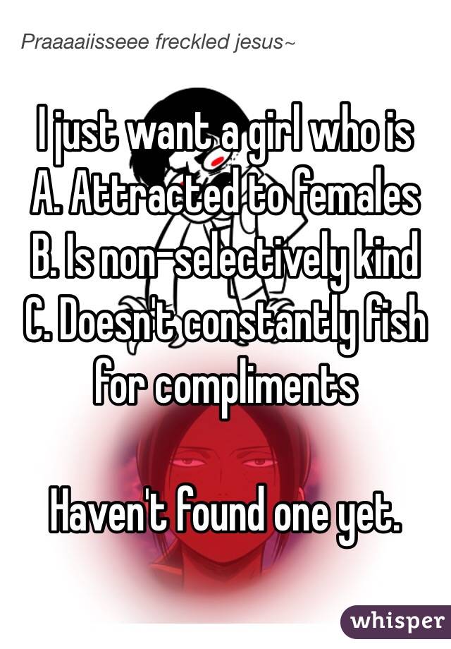 I just want a girl who is
A. Attracted to females
B. Is non-selectively kind
C. Doesn't constantly fish for compliments

Haven't found one yet.