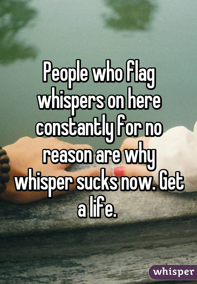 People who flag whispers on here constantly for no reason are why whisper sucks now. Get a life. 