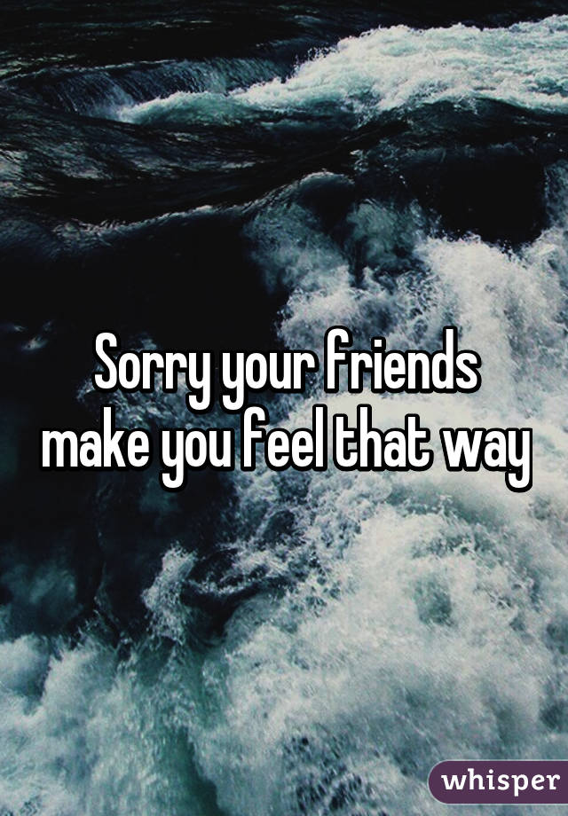 Sorry your friends make you feel that way