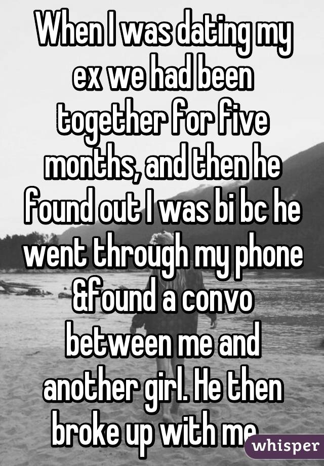 When I was dating my ex we had been together for five months, and then he found out I was bi bc he went through my phone &found a convo between me and another girl. He then broke up with me...