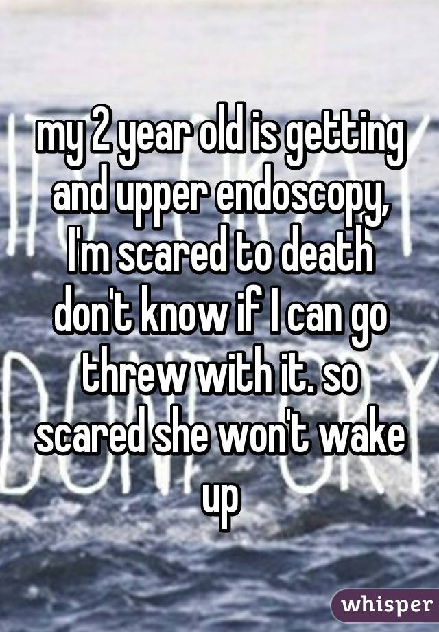 my 2 year old is getting and upper endoscopy, I'm scared to death don't know if I can go threw with it. so scared she won't wake up