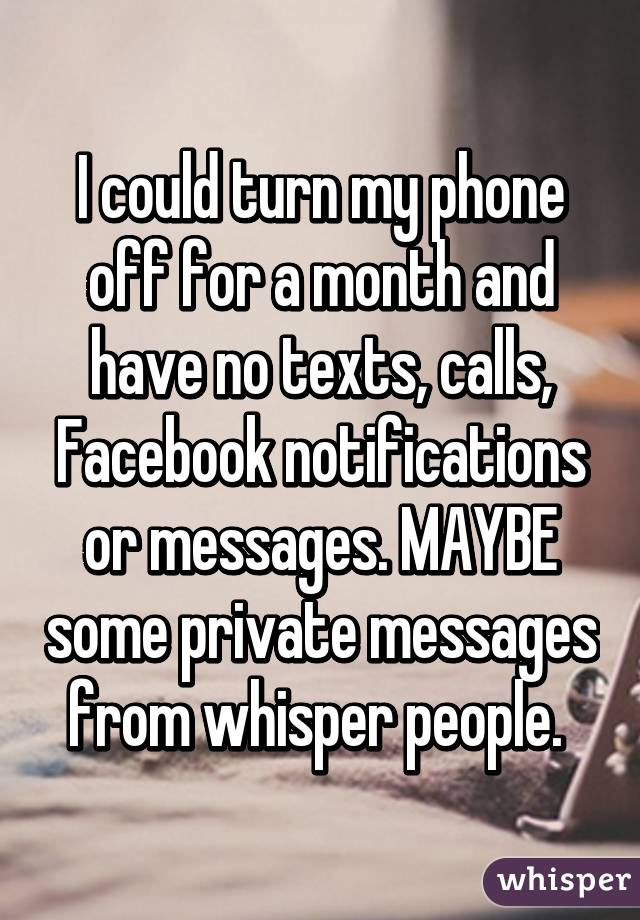 I could turn my phone off for a month and have no texts, calls, Facebook notifications or messages. MAYBE some private messages from whisper people. 