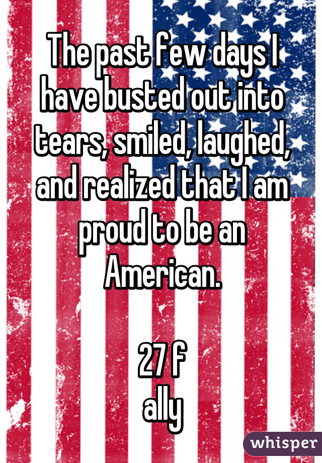 The past few days I have busted out into tears, smiled, laughed, and realized that I am proud to be an American.

27 f
ally