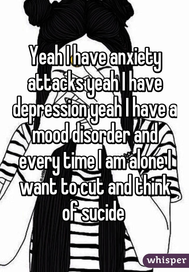 Yeah I have anxiety attacks yeah I have depression yeah I have a mood disorder and every time I am alone I want to cut and think of sucide 