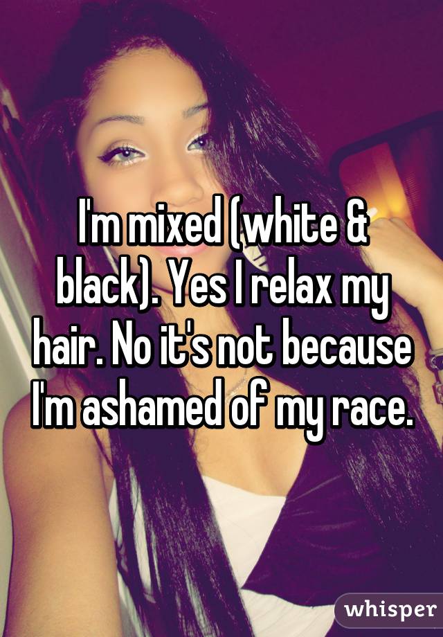 I'm mixed (white & black). Yes I relax my hair. No it's not because I'm ashamed of my race.