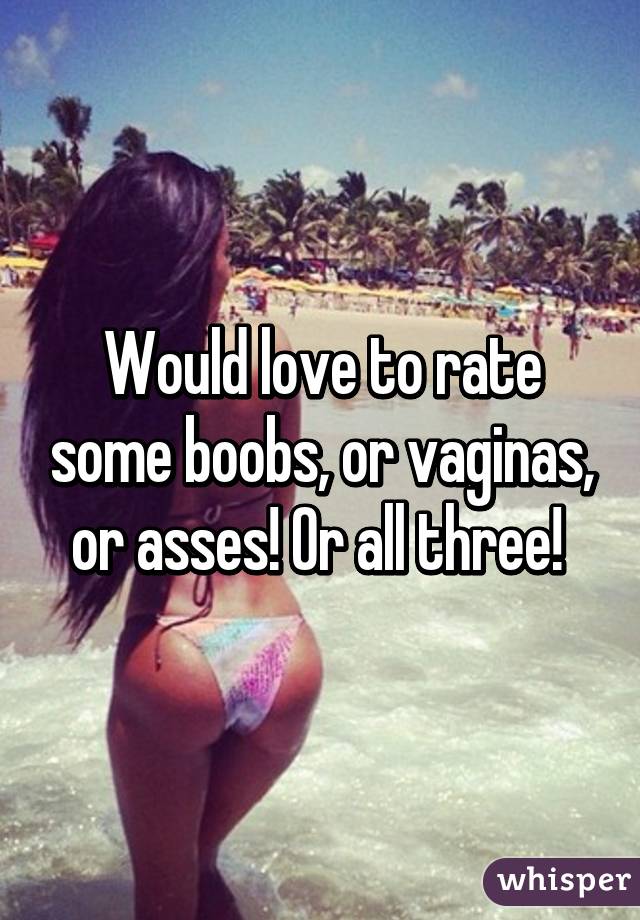 Would love to rate some boobs, or vaginas, or asses! Or all three! 