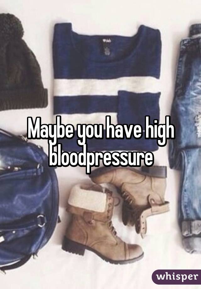 Maybe you have high bloodpressure