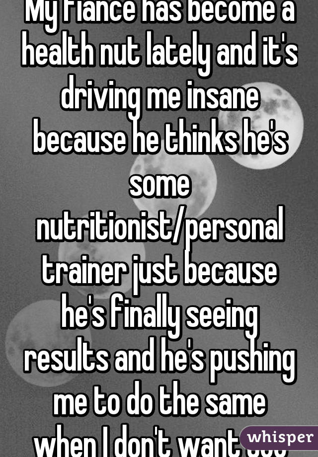My fiancé has become a health nut lately and it's driving me insane because he thinks he's some nutritionist/personal trainer just because he's finally seeing results and he's pushing me to do the same when I don't want too