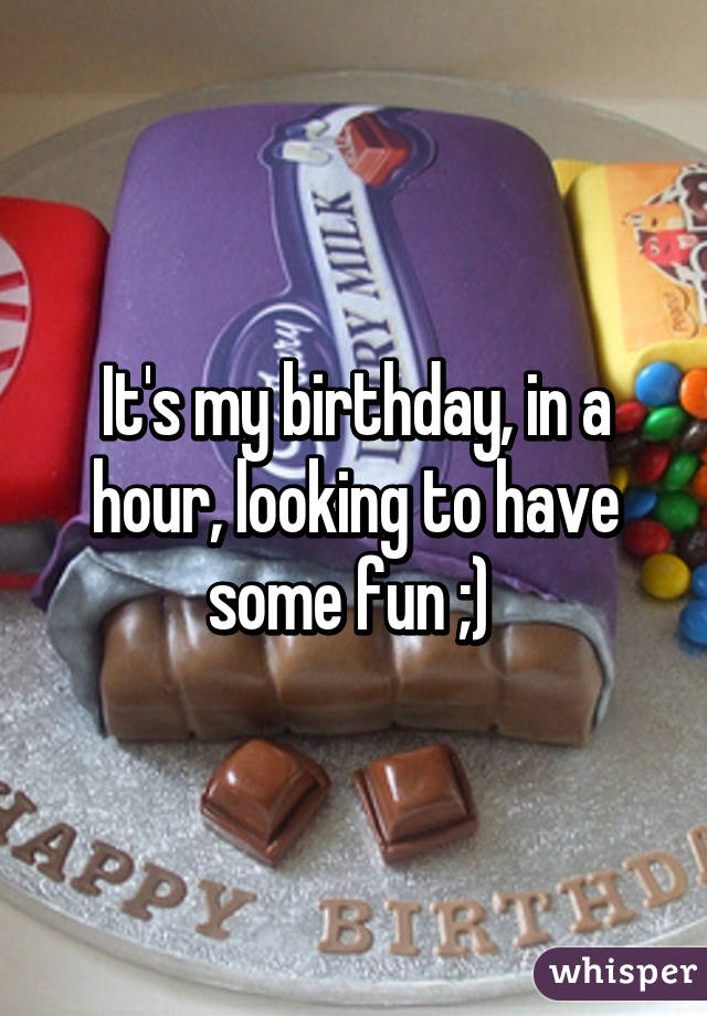 It's my birthday, in a hour, looking to have some fun ;) 