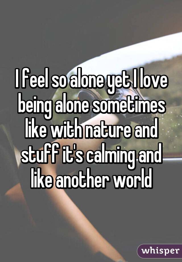 I feel so alone yet I love being alone sometimes like with nature and stuff it's calming and like another world