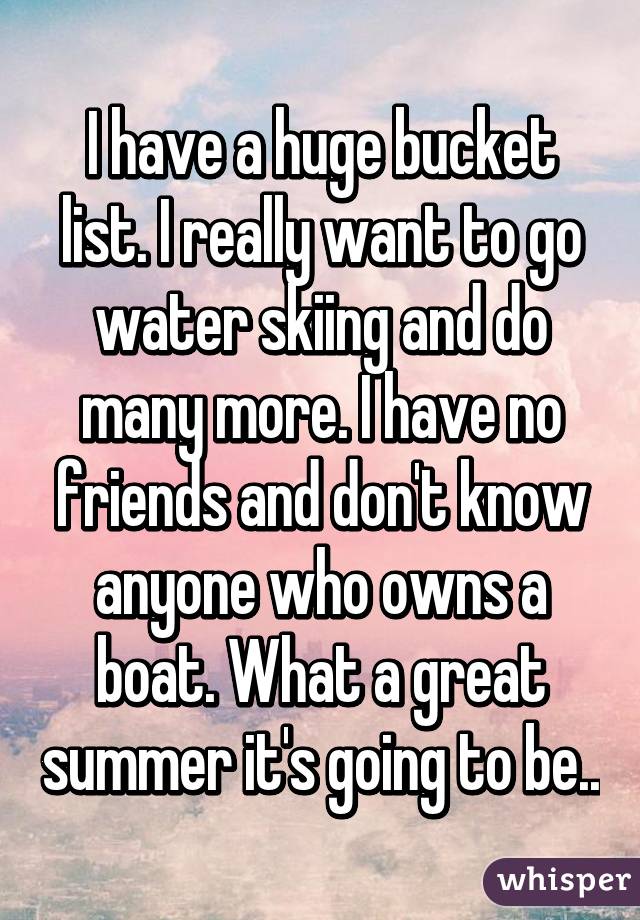 I have a huge bucket list. I really want to go water skiing and do many more. I have no friends and don't know anyone who owns a boat. What a great summer it's going to be..