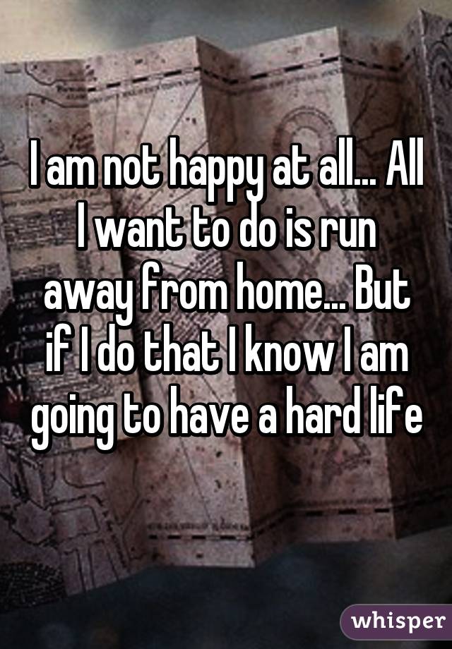 I am not happy at all... All I want to do is run away from home... But if I do that I know I am going to have a hard life 