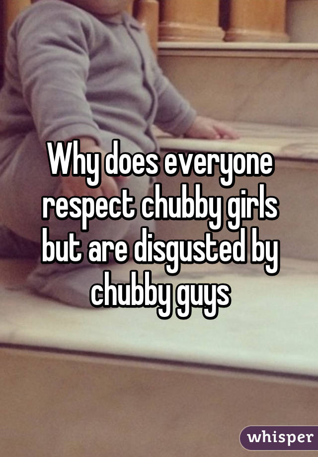 Why does everyone respect chubby girls but are disgusted by chubby guys