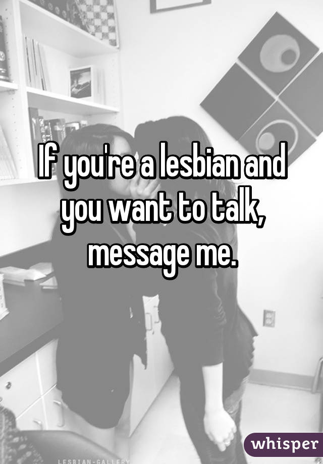 If you're a lesbian and you want to talk, message me.
