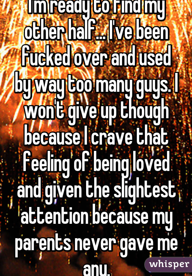 I'm ready to find my other half... I've been fucked over and used by way too many guys. I won't give up though because I crave that feeling of being loved and given the slightest attention because my parents never gave me any.