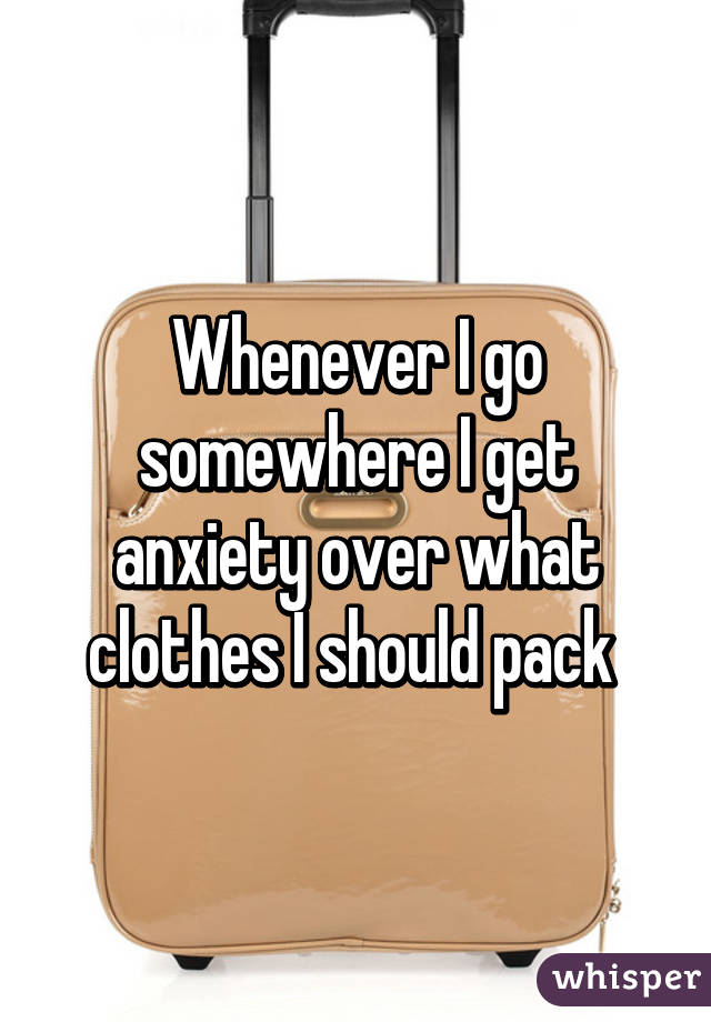 Whenever I go somewhere I get anxiety over what clothes I should pack 