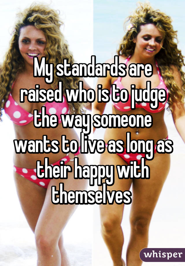 My standards are raised who is to judge the way someone wants to live as long as their happy with themselves 