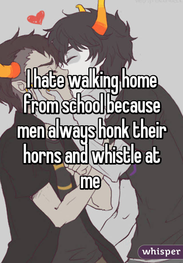 I hate walking home from school because men always honk their horns and whistle at me 