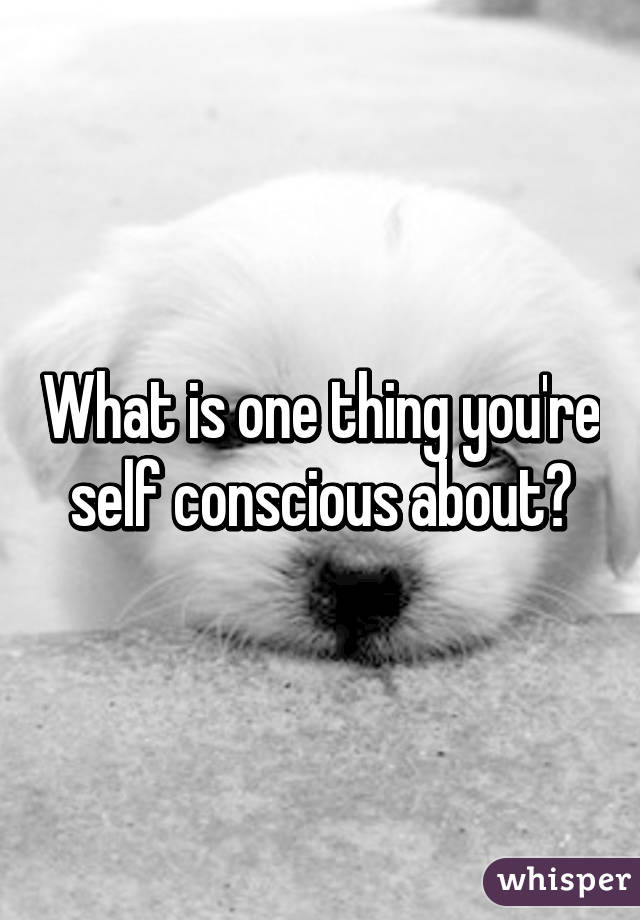 What is one thing you're self conscious about?