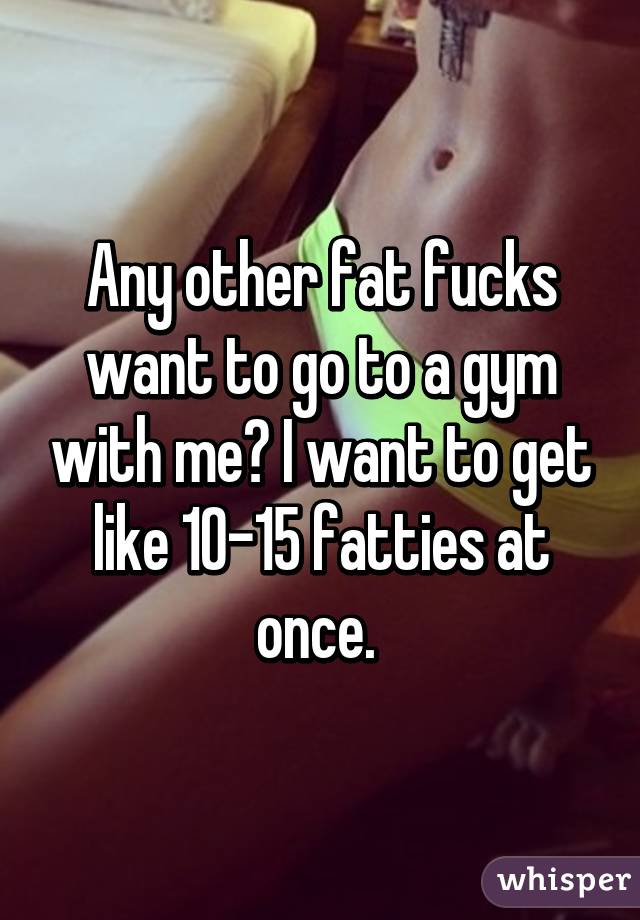 Any other fat fucks want to go to a gym with me? I want to get like 10-15 fatties at once. 