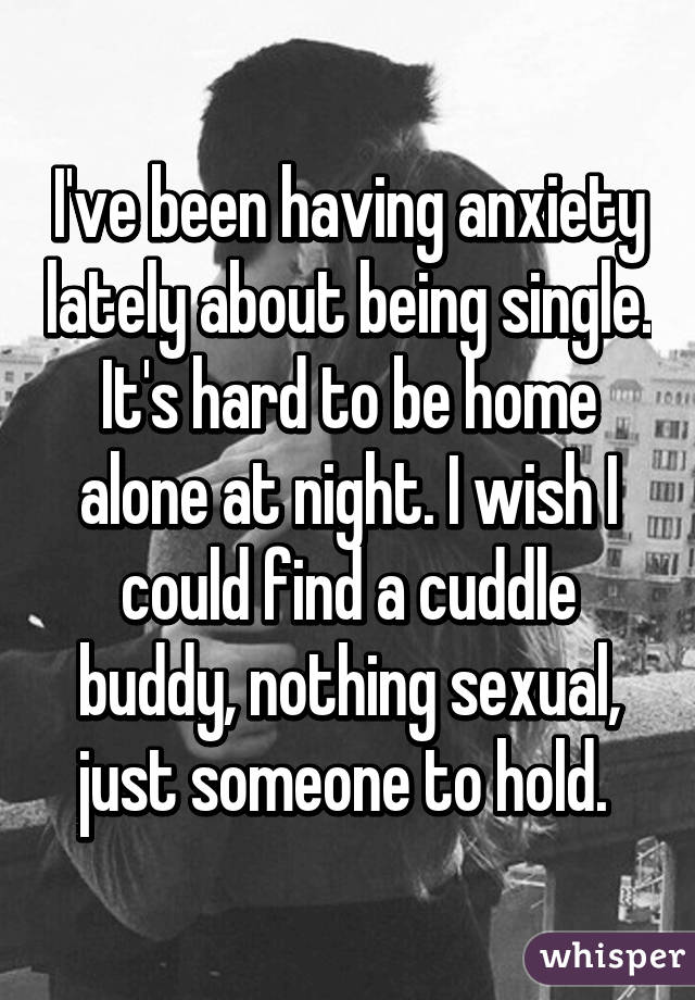 I've been having anxiety lately about being single. It's hard to be home alone at night. I wish I could find a cuddle buddy, nothing sexual, just someone to hold. 