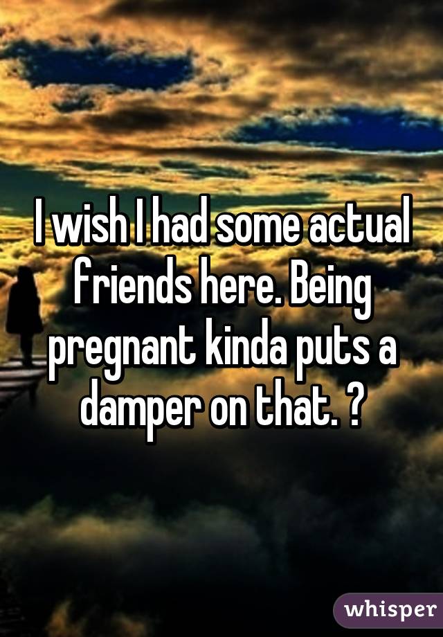 I wish I had some actual friends here. Being pregnant kinda puts a damper on that. 😕