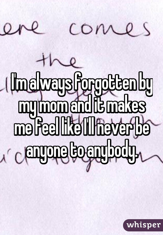 I'm always forgotten by my mom and it makes me feel like I'll never be anyone to anybody.