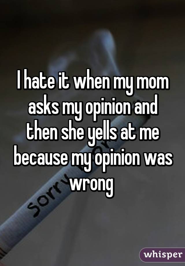 I hate it when my mom asks my opinion and then she yells at me because my opinion was wrong 