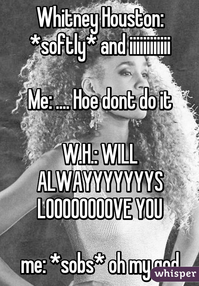 Whitney Houston: *softly* and iiiiiiiiiiii

Me: .... Hoe dont do it

W.H.: WILL ALWAYYYYYYYS LOOOOOOOOVE YOU

me: *sobs* oh my god