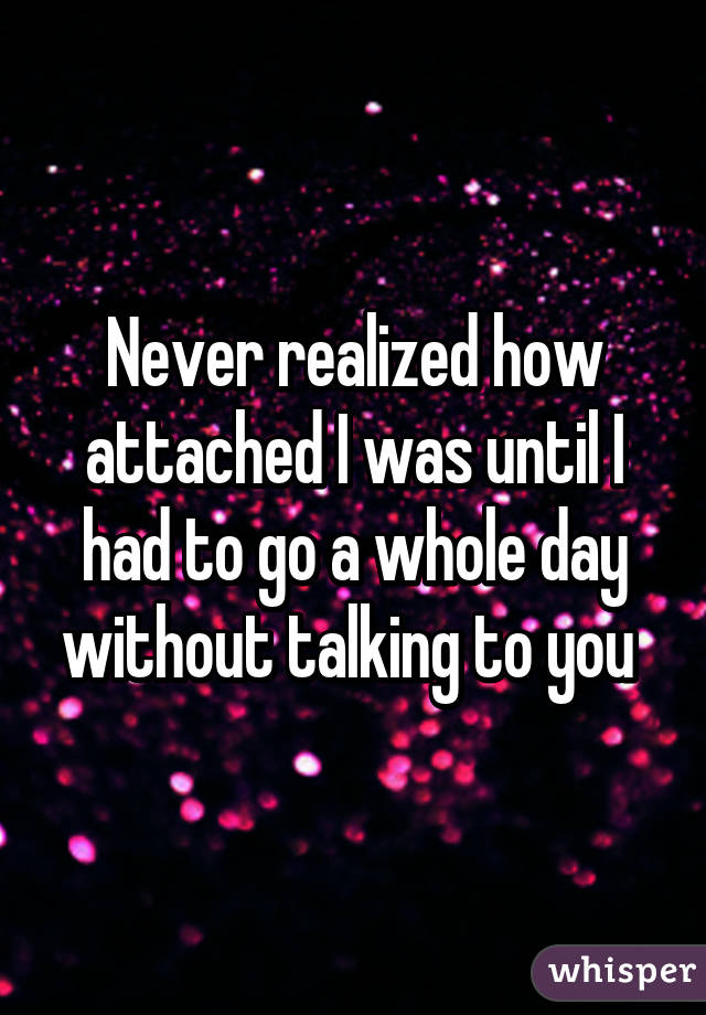 Never realized how attached I was until I had to go a whole day without talking to you 