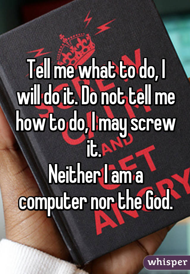 Tell me what to do, I will do it. Do not tell me how to do, I may screw it. 
Neither I am a computer nor the God.