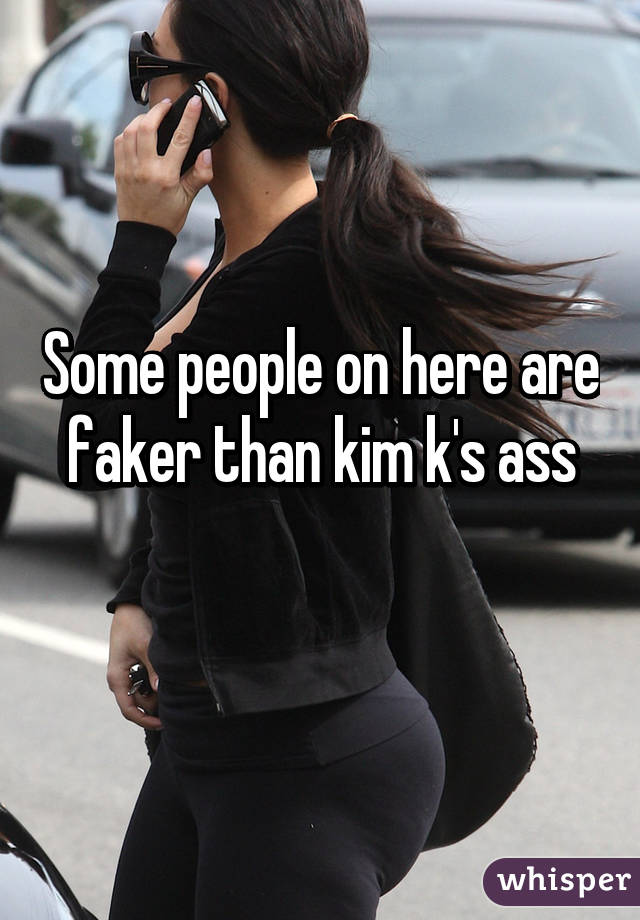 Some people on here are faker than kim k's ass
