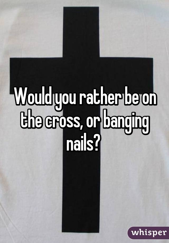 Would you rather be on the cross, or banging nails? 