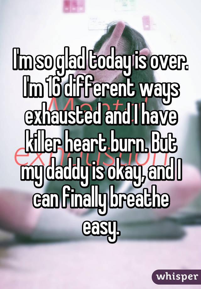 I'm so glad today is over. I'm 16 different ways exhausted and I have killer heart burn. But my daddy is okay, and I can finally breathe easy.