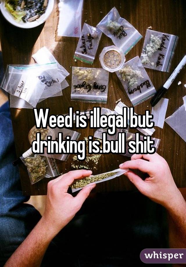 Weed is illegal but drinking is.bull shit