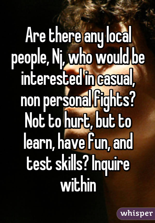 Are there any local people, Nj, who would be interested in casual, non personal fights? Not to hurt, but to learn, have fun, and test skills? Inquire within