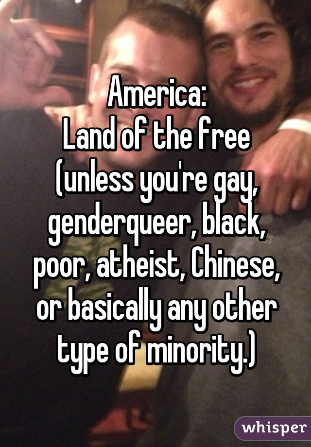 America:
Land of the free (unless you're gay, genderqueer, black, poor, atheist, Chinese, or basically any other type of minority.)