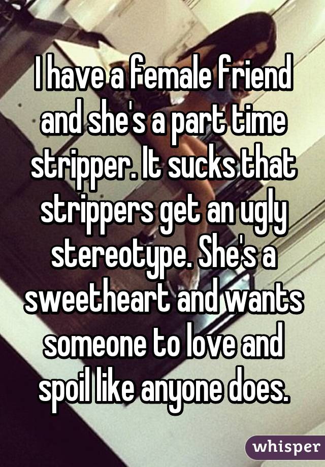 I have a female friend and she's a part time stripper. It sucks that strippers get an ugly stereotype. She's a sweetheart and wants someone to love and spoil like anyone does.