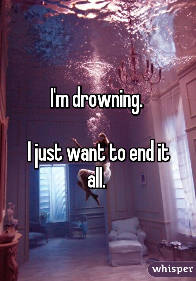 I'm drowning. 

I just want to end it all. 