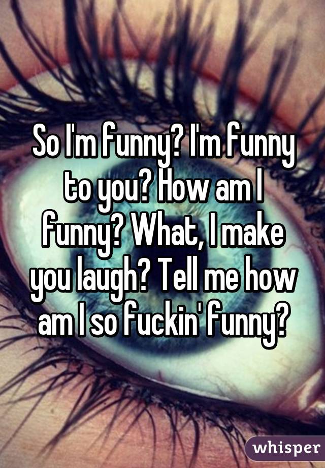 So I'm funny? I'm funny to you? How am I funny? What, I make you laugh? Tell me how am I so fuckin' funny?