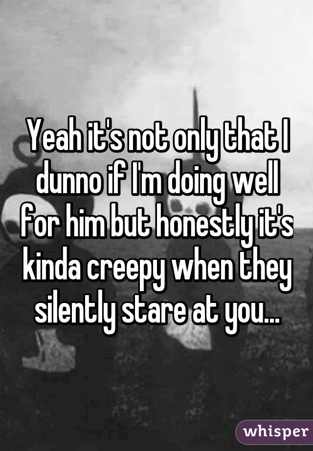 Yeah it's not only that I dunno if I'm doing well for him but honestly it's kinda creepy when they silently stare at you...