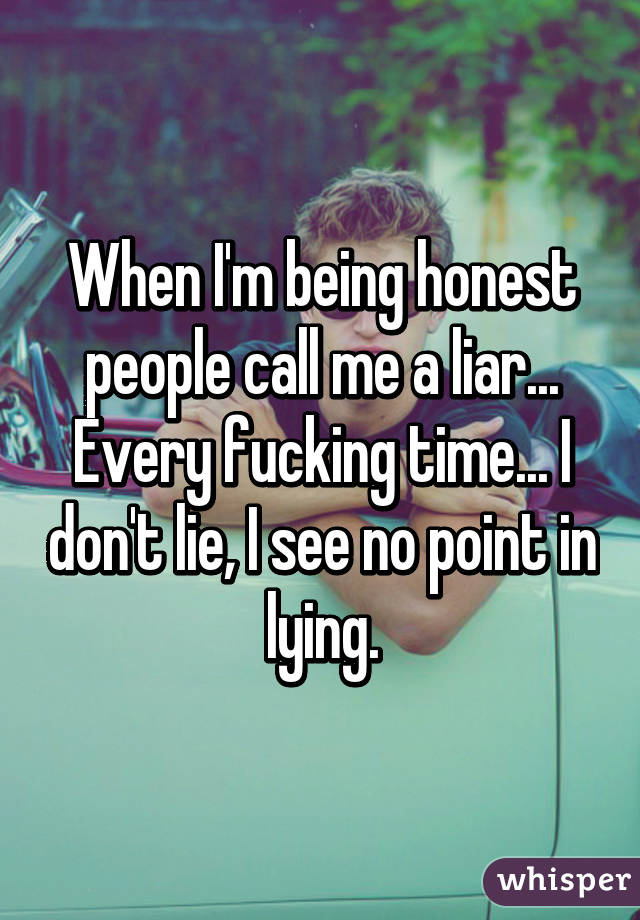 When I'm being honest people call me a liar... Every fucking time... I don't lie, I see no point in lying.